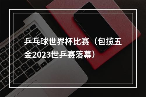 乒乓球世界杯比赛（包揽五金2023世乒赛落幕）