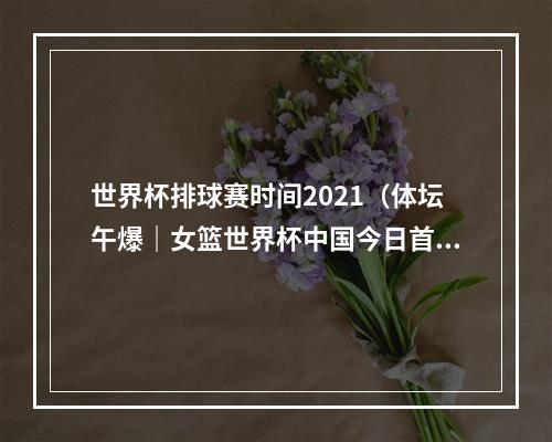 世界杯排球赛时间2021（体坛午爆｜女篮世界杯中国今日首战韩国）