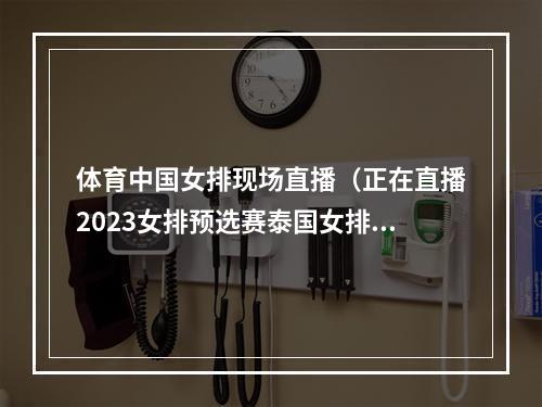 体育中国女排现场直播（正在直播2023女排预选赛泰国女排中国女排在线全程中文观看）