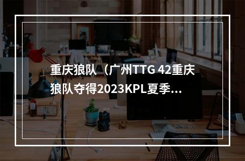 重庆狼队（广州TTG 42重庆狼队夺得2023KPL夏季赛总决赛）