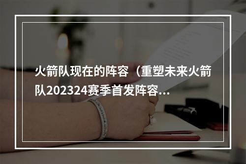 火箭队现在的阵容（重塑未来火箭队202324赛季首发阵容揭晓）