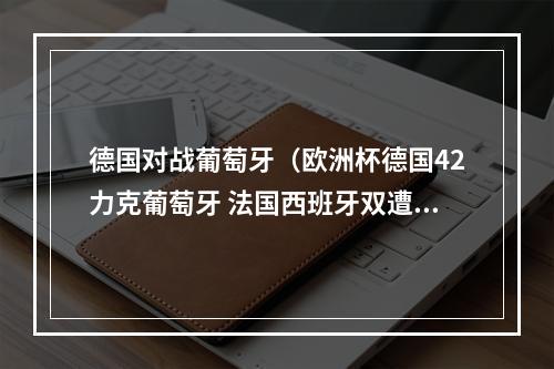 德国对战葡萄牙（欧洲杯德国42力克葡萄牙 法国西班牙双遭平局）