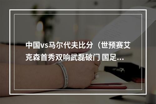 中国vs马尔代夫比分（世预赛艾克森首秀双响武磊破门 国足50客胜马尔代夫）