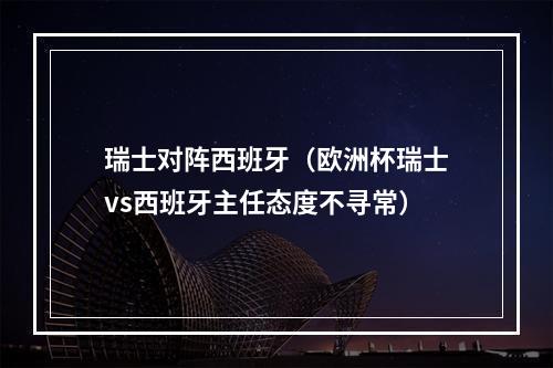 瑞士对阵西班牙（欧洲杯瑞士vs西班牙主任态度不寻常）