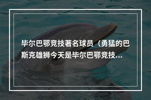 毕尔巴鄂竞技著名球员（勇猛的巴斯克雄狮今天是毕尔巴鄂竞技足球俱乐部125岁生日）