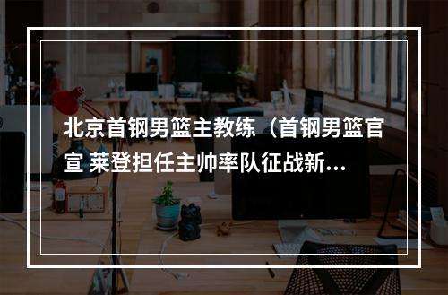 北京首钢男篮主教练（首钢男篮官宣 莱登担任主帅率队征战新赛季）