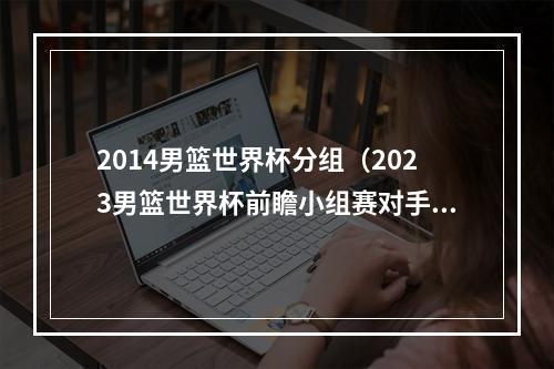 2014男篮世界杯分组（2023男篮世界杯前瞻小组赛对手由强到弱）