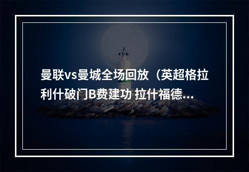 曼联vs曼城全场回放（英超格拉利什破门B费建功 拉什福德连续7场进球 曼联21逆转曼城）