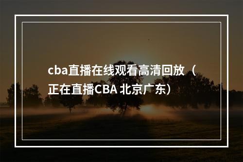 cba直播在线观看高清回放（正在直播CBA 北京广东）