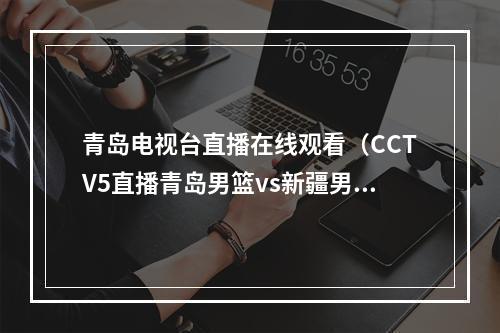 青岛电视台直播在线观看（CCTV5直播青岛男篮vs新疆男篮中文比赛全程高清视频）