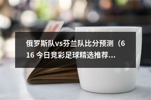 俄罗斯队vs芬兰队比分预测（616 今日竞彩足球精选推荐 比分预测 芬兰VS斯洛文尼 希腊VS爱尔兰）