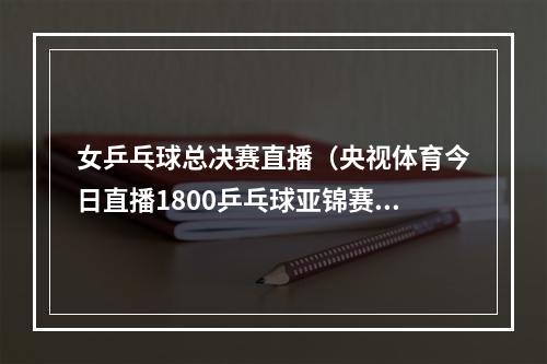 女乒乓球总决赛直播（央视体育今日直播1800乒乓球亚锦赛女团决赛中国韩国）