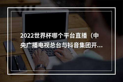 2022世界杯哪个平台直播（中央广播电视总台与抖音集团开启2022年卡塔尔世界杯赛事直播战略合作）