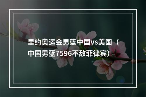 里约奥运会男篮中国vs美国（中国男篮7596不敌菲律宾）