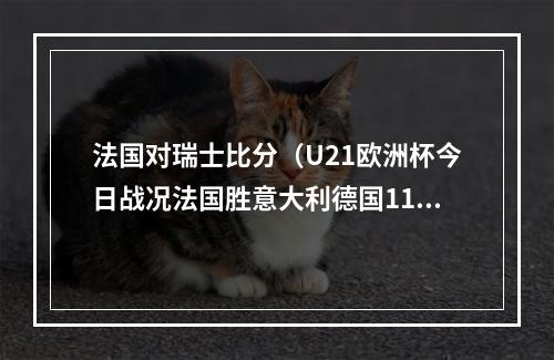 法国对瑞士比分（U21欧洲杯今日战况法国胜意大利德国11打10平局）