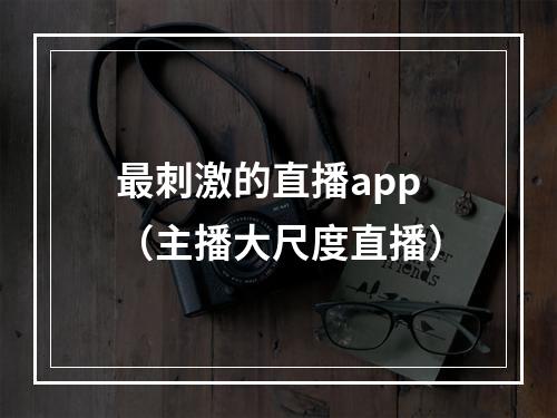 最刺激的直播app（主播大尺度直播）