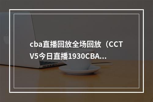 cba直播回放全场回放（CCTV5今日直播1930CBA第42轮广东东莞大益新疆伊力王酒）