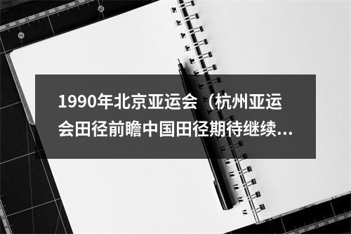 1990年北京亚运会（杭州亚运会田径前瞻中国田径期待继续捍卫亚洲霸主地位）