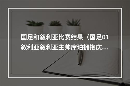 国足和叙利亚比赛结果（国足01叙利亚叙利亚主帅库珀拥抱庆祝）