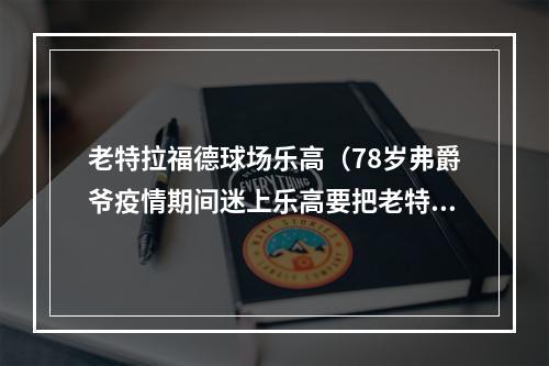 老特拉福德球场乐高（78岁弗爵爷疫情期间迷上乐高要把老特拉福德体育场搭得明明白白）