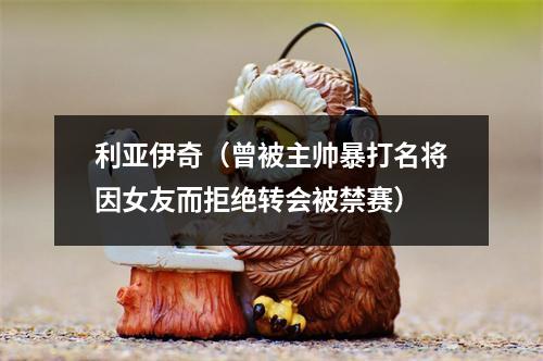 利亚伊奇（曾被主帅暴打名将因女友而拒绝转会被禁赛）