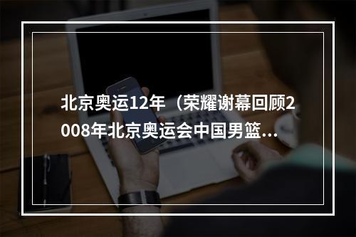 北京奥运12年（荣耀谢幕回顾2008年北京奥运会中国男篮十二人的辉煌与退役）