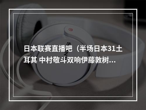 日本联赛直播吧（半场日本31土耳其 中村敬斗双响伊藤敦树破门堂安律送助攻）