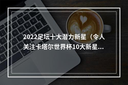 2022足坛十大潜力新星（令人关注卡塔尔世界杯10大新星）