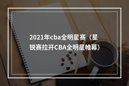 2021年cba全明星赛（星锐赛拉开CBA全明星帷幕）