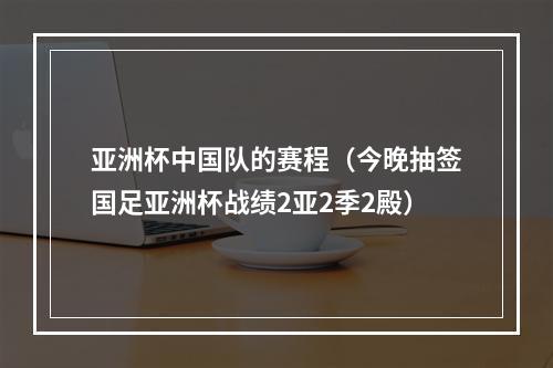 亚洲杯中国队的赛程（今晚抽签国足亚洲杯战绩2亚2季2殿）