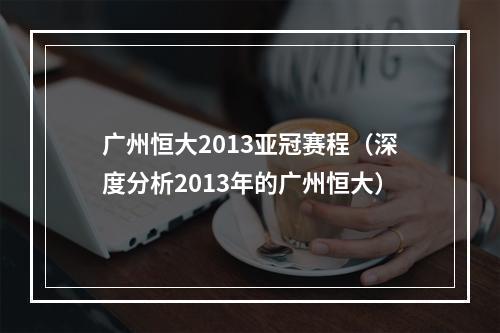 广州恒大2013亚冠赛程（深度分析2013年的广州恒大）