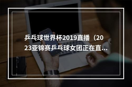 乒乓球世界杯2019直播（2023亚锦赛乒乓球女团正在直播中国VS日本现场高清全程观看）