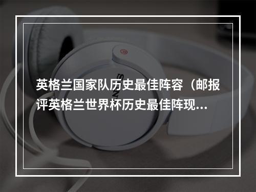 英格兰国家队历史最佳阵容（邮报评英格兰世界杯历史最佳阵现役仅凯恩入选）