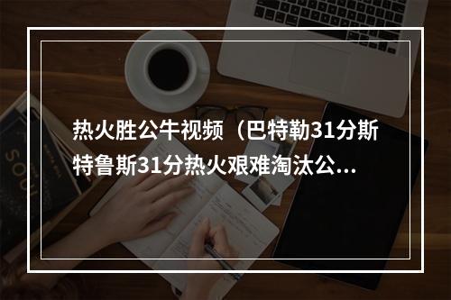 热火胜公牛视频（巴特勒31分斯特鲁斯31分热火艰难淘汰公牛）