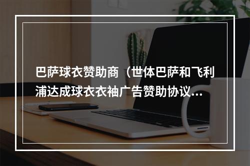 巴萨球衣赞助商（世体巴萨和飞利浦达成球衣衣袖广告赞助协议）