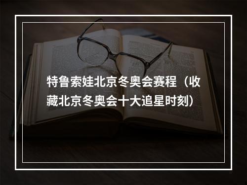 特鲁索娃北京冬奥会赛程（收藏北京冬奥会十大追星时刻）