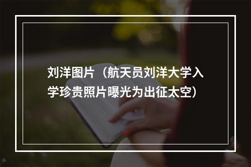 刘洋图片（航天员刘洋大学入学珍贵照片曝光为出征太空）