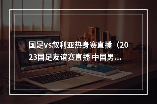 国足vs叙利亚热身赛直播（2023国足友谊赛直播 中国男足VS叙利亚男足全程在线高清视频）