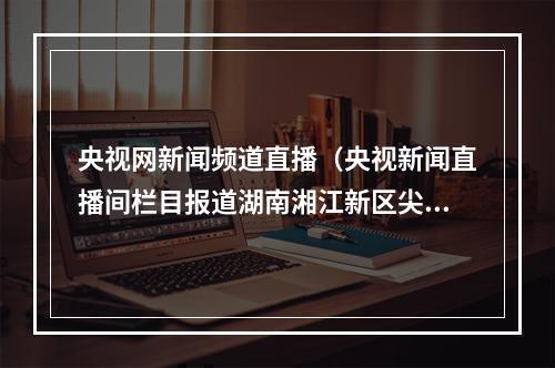 央视网新闻频道直播（央视新闻直播间栏目报道湖南湘江新区尖山湖社区开展科普活动）