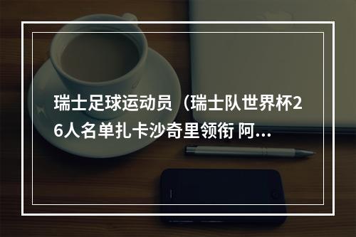 瑞士足球运动员（瑞士队世界杯26人名单扎卡沙奇里领衔 阿坎吉恩博洛入选）