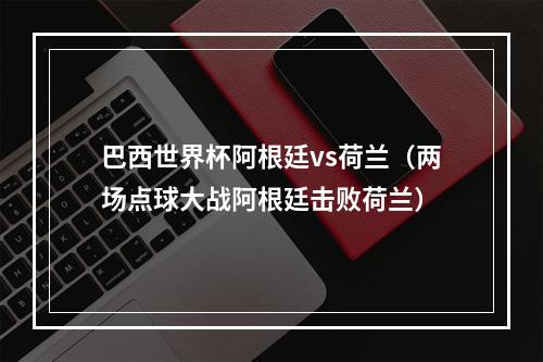 巴西世界杯阿根廷vs荷兰（两场点球大战阿根廷击败荷兰）