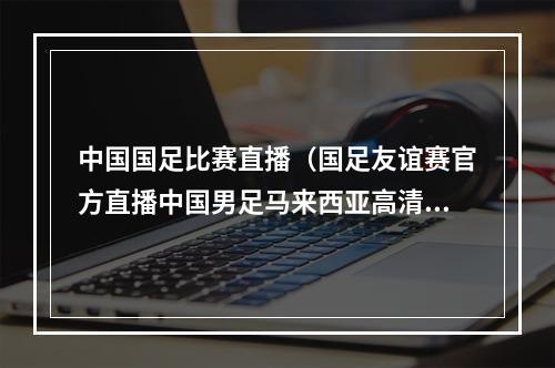 中国国足比赛直播（国足友谊赛官方直播中国男足马来西亚高清全程在线视频）