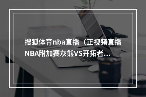 搜狐体育nba直播（正视频直播NBA附加赛灰熊VS开拓者）