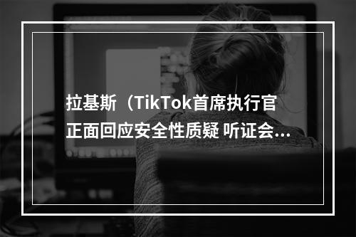 拉基斯（TikTok首席执行官正面回应安全性质疑 听证会现场遭百般刁难）