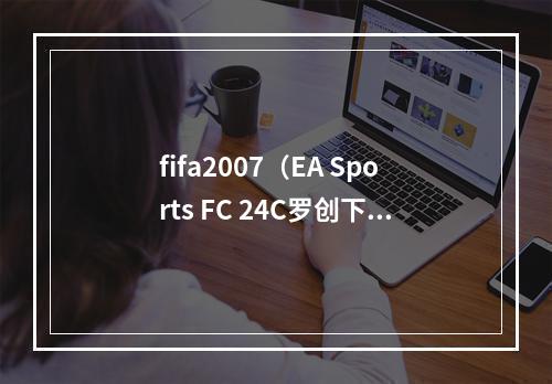 fifa2007（EA Sports FC 24C罗创下FIFA 07以来的最低评分）