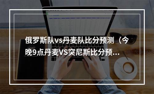 俄罗斯队vs丹麦队比分预测（今晚9点丹麦VS突尼斯比分预测）