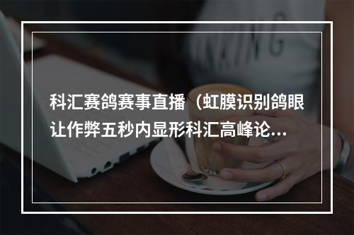 科汇赛鸽赛事直播（虹膜识别鸽眼让作弊五秒内显形科汇高峰论坛在郑州举行）