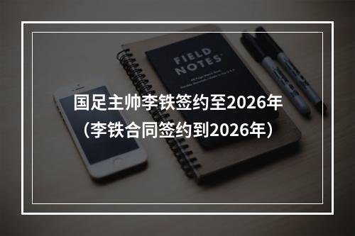 国足主帅李铁签约至2026年（李铁合同签约到2026年）