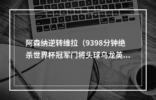 阿森纳逆转维拉（9398分钟绝杀世界杯冠军门将头球乌龙英超阿森纳42维拉）