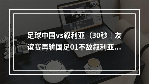 足球中国vs叙利亚（30秒｜友谊赛再输国足01不敌叙利亚）